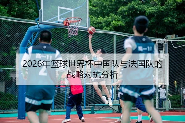 2026年篮球世界杯中国队与法国队的战略对抗分析