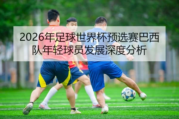 2026年足球世界杯预选赛巴西队年轻球员发展深度分析