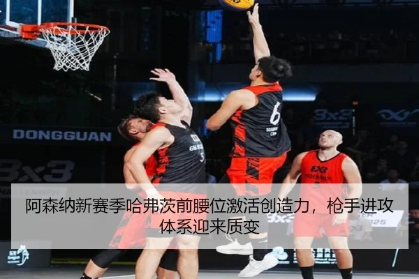阿森纳新赛季哈弗茨前腰位激活创造力，枪手进攻体系迎来质变