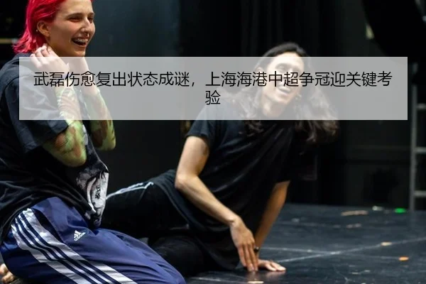 武磊伤愈复出状态成谜，上海海港中超争冠迎关键考验
