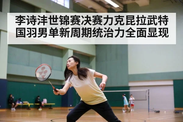 李诗沣世锦赛决赛力克昆拉武特国羽男单新周期统治力全面显现