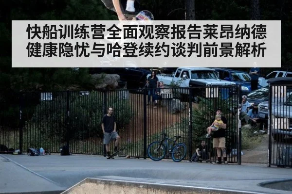 快船训练营全面观察报告莱昂纳德健康隐忧与哈登续约谈判前景解析